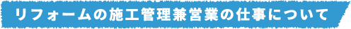 リフォームの施工管理兼営業の仕事について